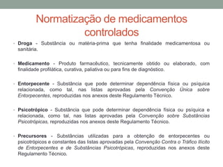 Normatização de medicamentos
controlados
• Droga - Substância ou matéria-prima que tenha finalidade medicamentosa ou
sanitária.
• Medicamento - Produto farmacêutico, tecnicamente obtido ou elaborado, com
finalidade profilática, curativa, paliativa ou para fins de diagnóstico.
• Entorpecente - Substância que pode determinar dependência física ou psíquica
relacionada, como tal, nas listas aprovadas pela Convenção Única sobre
Entorpecentes, reproduzidas nos anexos deste Regulamento Técnico.
• Psicotrópico - Substância que pode determinar dependência física ou psíquica e
relacionada, como tal, nas listas aprovadas pela Convenção sobre Substâncias
Psicotrópicas, reproduzidas nos anexos deste Regulamento Técnico.
• Precursores - Substâncias utilizadas para a obtenção de entorpecentes ou
psicotrópicos e constantes das listas aprovadas pela Convenção Contra o Tráfico Ilícito
de Entorpecentes e de Substâncias Psicotrópicas, reproduzidas nos anexos deste
Regulamento Técnico.
 