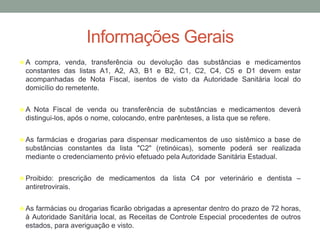 Informações Gerais
 A compra, venda, transferência ou devolução das substâncias e medicamentos
constantes das listas A1, A2, A3, B1 e B2, C1, C2, C4, C5 e D1 devem estar
acompanhadas de Nota Fiscal, isentos de visto da Autoridade Sanitária local do
domicílio do remetente.
 A Nota Fiscal de venda ou transferência de substâncias e medicamentos deverá
distingui-los, após o nome, colocando, entre parênteses, a lista que se refere.
 As farmácias e drogarias para dispensar medicamentos de uso sistêmico a base de
substâncias constantes da lista "C2" (retinóicas), somente poderá ser realizada
mediante o credenciamento prévio efetuado pela Autoridade Sanitária Estadual.
 Proibido: prescrição de medicamentos da lista C4 por veterinário e dentista –
antiretrovirais.
 As farmácias ou drogarias ficarão obrigadas a apresentar dentro do prazo de 72 horas,
à Autoridade Sanitária local, as Receitas de Controle Especial procedentes de outros
estados, para averiguação e visto.
 