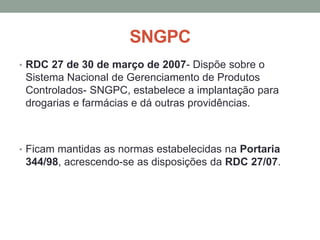 SNGPC
• RDC 27 de 30 de março de 2007- Dispõe sobre o
Sistema Nacional de Gerenciamento de Produtos
Controlados- SNGPC, estabelece a implantação para
drogarias e farmácias e dá outras providências.
• Ficam mantidas as normas estabelecidas na Portaria
344/98, acrescendo-se as disposições da RDC 27/07.
 