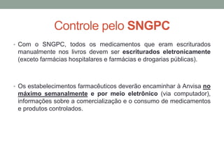 Controle pelo SNGPC
• Com o SNGPC, todos os medicamentos que eram escriturados
manualmente nos livros devem ser escriturados eletronicamente
(exceto farmácias hospitalares e farmácias e drogarias públicas).
• Os estabelecimentos farmacêuticos deverão encaminhar à Anvisa no
máximo semanalmente e por meio eletrônico (via computador),
informações sobre a comercialização e o consumo de medicamentos
e produtos controlados.
 