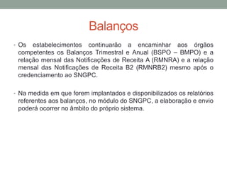 Balanços
• Os estabelecimentos continuarão a encaminhar aos órgãos
competentes os Balanços Trimestral e Anual (BSPO – BMPO) e a
relação mensal das Notificações de Receita A (RMNRA) e a relação
mensal das Notificações de Receita B2 (RMNRB2) mesmo após o
credenciamento ao SNGPC.
• Na medida em que forem implantados e disponibilizados os relatórios
referentes aos balanços, no módulo do SNGPC, a elaboração e envio
poderá ocorrer no âmbito do próprio sistema.
 