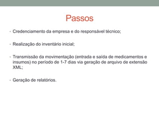 Passos
• Credenciamento da empresa e do responsável técnico;
• Realização do inventário inicial;
• Transmissão da movimentação (entrada e saída de medicamentos e
insumos) no período de 1-7 dias via geração de arquivo de extensão
XML;
• Geração de relatórios.
 