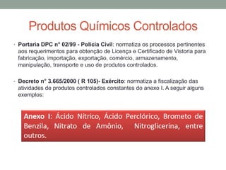 • Portaria DPC n° 02/99 - Polícia Civil: normatiza os processos pertinentes
aos requerimentos para obtenção de Licença e Certificado de Vistoria para
fabricação, importação, exportação, comércio, armazenamento,
manipulação, transporte e uso de produtos controlados.
• Decreto n° 3.665/2000 ( R 105)- Exército: normatiza a fiscalização das
atividades de produtos controlados constantes do anexo I. A seguir alguns
exemplos:
Produtos Químicos Controlados
 