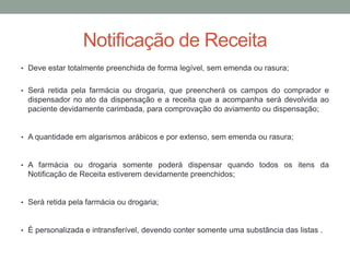 • Deve estar totalmente preenchida de forma legível, sem emenda ou rasura;
• Será retida pela farmácia ou drogaria, que preencherá os campos do comprador e
dispensador no ato da dispensação e a receita que a acompanha será devolvida ao
paciente devidamente carimbada, para comprovação do aviamento ou dispensação;
• A quantidade em algarismos arábicos e por extenso, sem emenda ou rasura;
• A farmácia ou drogaria somente poderá dispensar quando todos os itens da
Notificação de Receita estiverem devidamente preenchidos;
• Será retida pela farmácia ou drogaria;
• É personalizada e intransferível, devendo conter somente uma substância das listas .
Notificação de Receita
 