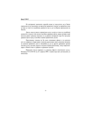Број 2/2012
10
Из цитираних законских одредби може се закључити да је Закон
определио ко је надлежан да предузме кривично гоњење за кривична дела
за која се гони по службеној дужности као и да та обавеза произилази из
Закона.
Дакле, када се ради о кривичном делу за које се гони по службеној
дужности и када је тим делом оштећен државни орган, јавни интерес који
заступа јавни тужилац поклапа се са јавним интересом које би заступао
држани орган који је оштећен таквим кривичним делом.
Преузимање гоњења не би дало очекивани ефекат и из разлога
што по природи ствари јавни тужилац располаже свим доказима везаним
за односно кривично дело и овлашћен је да од других државних органа
захтева да му доставе доказе и податке којима располажу, чему кореспон-
дира и обавеза свих и грађана и државних органа.
Наведени став је изражен и у решењу Другог општинског суда у
Београду IV К-301/02 од 25. априла 2005. године које вам достављамо уз
мишљење.
 