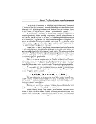 Билтен Републичког јавног правобранилаштва
101
Ако се пође од чињенице, да споразум делује само између страна које
га потписују као могуће решење, намеће се потреба да се приликом подно-
шење предлога за мирно решавање спора, и евентуално закључивања спора-
зума из члана 193. ЗПП-а, позову и остали учесници спорног односа.
У том случају, могло би се приступити закључењу споразума о
мирном решавању спора између Републичког јавног правобраниоца и
предлагача, док би се однос са осталим будућим супарничарима решио на
исти начина као у споразуму, али закључивањем уговора о поравнању, од-
носно медијацијом. Наравно, поравнање закључено без суда не би имало
снагу извршне исправе, па би свака страна своја права из поравнања мо-
гла остврити тужбом у редовној парници.
Дакле, опет се јаваља могућност доношења пресуде која би била у
супротности са закљученим споразум. Поред тога, оно што се такође мо-
же јавити као спорно јесте управо ситуација у којој би, рецимо постојала
спремност Републичког јавног правобраниоца за решавање спора закљу-
чивањем споразума, али не и спремност осталих учесника спорног одно-
са, односно будућих супарничара.
Као друго могуће решење, јесте да Републичко јавно правобранила-
штво, када прими овакав предлог за мирно решавање спора, исти препозна
као случај у коме нема места закључењу споразума, те да о томе одмах оба-
вести предлагача, чиме би се омогућило да се спорни однос реши у парници.
У сваком случају, одговор на ове и сличне правне проблеме, веза-
не за примену члана 193. Закона о парничном поступку, даће судска прак-
са као и стручна правна јавност.
3. ОСОБЕНОСТИ СПОРАЗУМА КАО УГОВОРА
На крају, неспорно је да споразум закључен у смислу одредбе чла-
на 193. Закона о парничном поступку, има своје особености, које га чине
различитим од свих познатих правних института, пре свега од поравнања,
како судског тако и вансудског.
Наиме, оно што према теорији а и према законској одредби чини
кључни елемент поравнања јесте узајмано попуштње.
Према одредби члана 1090. Закона о облигационим односима, попу-
штање се може састојати, између осталог, у делимичном или потпуном при-
знавању неког захтева друге стране, или одрицању од неког свог захтева, у
 