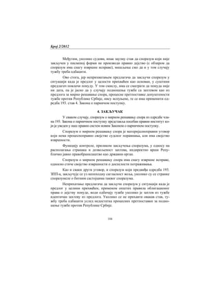 Број 2/2012
104
Међутим, уколико судови, ипак заузму став да споразум који није
закључен у писменој форми не производи правно дејство (с обзиром да
споразум има снагу извршне исправе), мишљења смо да и у том случају
тужбу треба одбацити.
Ово стога, јер неприхватањем предлагача да закључи споразум у
ситуацији када је предлог у целости прихваћен као основан, у суштини
предлагач повлачи понуду. У том смислу, има се сматрати да понуда није
ни дата, па је јасно да у случају подношења тужбе са захтевом као из
предлога за мирно решавање спора, процесне претпоставке допуштености
тужбе против Републике Србије, нису испуњене, те се има применити од-
редба 193. став 4. Закона о парничом поступку.
4. ЗАКЉУЧАК
У сваком случају, споразум о мирном решавању спора из одредбе чла-
на 193. Закона о парничном поступку представља посебан правни институт ко-
ји је уведен у наш правни систем новим Законом о парничном поступку.
Споразум о мирном решавању спора је материјалноправни уговор
који нема процесноправно својство судског поравнања, али има својство
извршности.
Функцију контроле, приликом закључења споразума, у односу на
располагања странака и дозвољеност захтева, индиректно врши Репу-
бличко јавно правобранилаштво као државни орган.
Споразум о мирном решавању спора има снагу извршне исправе,
односно стиче својство извршности о доспелости потраживања.
Као и сваки други уговор, и споразум који предвиђа одредба 193.
ЗПП-а, закључује се уз неопходну сагласност воља, уколико су се странке
споразумеле о битним састојцима таквог споразума.
Неприхатање предлагача да закључи споразум у ситуацији када је
предлог у целини прихваћен, применом општих правила облигационог
права о дејству понуде, води одбачају тужбе уколико је захтев из тужбе
идентичан захтеву из предлога. Уколико се не прихавти овакав став, ту-
жбу треба одбацити услед недостатка процесних претпоставки за подно-
шење тужбе против Републике Србије.
 