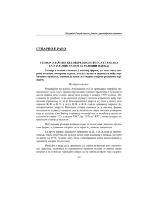 Билтен Републичког јавног правобранилаштва
107
СТВАРНО ПРАВО
УГОВОР О ЗАМЕНИ БЕЗ ОВЕРЕНИХ ПОТПИСА СТРАНАКА
КАО ЗАКОНИТ ОСНОВ ЗА РЕДОВНИ ОДРЖАЈ
Уговор о замени сачињен у писаној форми, на коме нису ове-
рени потписи уговорних страна, али је у целости спроведен међу пар-
ничним странама, законит је основ за стицање својине редовним одр-
жајем.
Из образложења:
Решавајући по жалби, Апелациони суд је прихватио утврђење пр-
востепеног суда, да су правни претходник туженог предузећа и тужилац и
његов правни претходник закључили уговор о замени 1979. године. Не-
сумњиво је утврђено да је наведени уговор у целости спроведен међу пар-
ничним странкама, те да је Земљорадничка задруга ступила у посед дела
парцела Ж.Ж. и Ж.Л., а да су Ж.Ж. и Ж.Л. стекли државину парцеле Зе-
мљорадчничке задруге. Наведени уговор сачињен је у писаној форми,
потписан од стране уговарача, док је недостатак овере потписа уговарача,
који је захтеван и по Закону о промету непокретности важећем у време за-
кључења уговора ("Сл. гласник СРС", бр. 15/74 и 14/77), конвалидиран из-
вршењем уговора у целости.
Испуњењем уговора конвалидиран је недостатак законом пропи-
сане форме, а државина спорног дела парцеле учињена законитом.
Са друге стране, савесност државине Ж.Ж. и Ж.Л, која се претпо-
ставља, током поступка ни на који начин није доведена у питање, јер исти
за време од 1979. године, нису били узнемиравани нити депоседовани у
државину спорне некретнине.
Имајући у виду да је државина од стране тужилаца као узукапио-
ног држаоца, заснована на пуноважном правном основу за пренос права
својине и да тужилац оправдано верује да му припада право чију садржи-
 