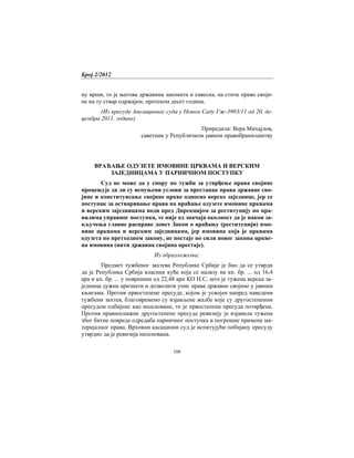Број 2/2012
108
ну врши, то је његова државина законита и савесна, па стиче право своји-
не на ту ствар одржајем, протеком десет година.
(Из пресуде Апелационог суда у Новом Саду Гж-3903/11 од 20. де-
цембра 2011. године)
Приредила: Вера Михајлов,
саветник у Републичком јавном правобранилаштву
ВРАЋАЊЕ ОДУЗЕТЕ ИМОВИНЕ ЦРКВАМА И ВЕРСКИМ
ЗАЈЕДНИЦАМА У ПАРНИЧНОМ ПОСТУПКУ
Суд не може да у спору по тужби за утврђење права својине
процењује да ли су испуњени услови за престанак права државне сво-
јине и конституисање својине цркве односно верске заједнице, јер се
поступак за остваривање права на враћање одузете имовине црквама
и верским заједницама води пред Дирекцијом за реституцију по пра-
вилима управног поступка, те није од значаја околност да је након за-
кључења главне расправе донет Закон о враћању (реституцији) имо-
вине црквама и верским заједницама, јер имовина која је црквама
одузета по претходном закону, не постаје по сили новог закона цркве-
на имовина (нити државна својина престаје).
Из образложења:
Предмет тужбеног захтева Републике Србије је био да се утврди
да је Република Србија власник куће која се налазу на кп. бр. ... од 16,4
ара и кп. бр. ... у површини од 22,48 ари КО Н.С, што је тужена верска за-
једница дужна признати и дозволити упис права државне својине у јавним
књигама. Против првостепене пресуде, којом је усвојен напред наведени
тужбени захтев, благовремено су изјављене жалбе које су другостепеном
пресудом одбијене као неосноване, те је првостепена пресуда потврђена.
Против правноснажне другостепене пресуде ревизију је изјавила тужена
због битне повреде одредаба парничног поступка и погрешне примене ма-
теријалног права. Врховни касациони суд је испитујући побијану пресуду
утврдио да је ревизија неоснована.
 