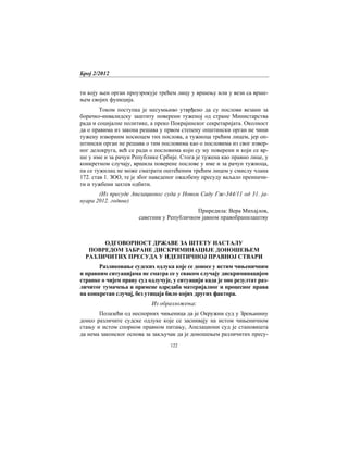 Број 2/2012
122
ти коју њен орган проузрокује трећем лицу у вршењу или у вези са врше-
њем својих функција.
Током поступка је несумњиво утврђено да су послови везани за
борачко-инвалидску заштиту поверени туженој од стране Министарства
рада и социјалне политике, а преко Покрајинског секретаријата. Околност
да о правима из закона решава у првом степену општински орган не чини
тужену изворним носиоцем тих послова, а тужиоца трећим лицем, јер оп-
штински орган не решава о тим пословима као о пословима из свог извор-
ног делокруга, већ се ради о пословима који су му поверени и који се вр-
ше у име и за рачун Републике Србије. Стога је тужена као правно лице, у
конкретном случају, вршила поверене послове у име и за рачун тужиоца,
па се тужилац не може сматрати оштећеним трећим лицем у смислу члана
172. став 1. ЗОО, те је због наведеног ожалбену пресуду ваљало преиначи-
ти и тужбени захтев одбити.
(Из пресуде Апелационог суда у Новом Саду Гж-344/11 од 31. ја-
нуара 2012. године)
Приредила: Вера Михајлов,
саветник у Републичком јавном правобранилаштву
ОДГОВОРНОСТ ДРЖАВЕ ЗА ШТЕТУ НАСТАЛУ
ПОВРЕДОМ ЗАБРАНЕ ДИСКРИМИНАЦИЈЕ ДОНОШЕЊЕМ
РАЗЛИЧИТИХ ПРЕСУДА У ИДЕНТИЧНОЈ ПРАВНОЈ СТВАРИ
Разликовање судских одлука које се доносе у истим чињеничним
и правним ситуацијама не сматра се у сваком случају дискриминацијом
странке о чијем праву суд одлучује, у ситуацији када је оно резултат раз-
личитог тумачења и примене одредаба материјалног и процесног права
на конкретан случај, без утицаја било којих других фактора.
Из образложења:
Полазећи од неспорних чињеница да је Окружни суд у Зрењанину
донео различите судске одлуке које се заснивају на истом чињеничном
стању и истом спорном правном питању, Апелациони суд је становишта
да нема законског основа за закључак да је доношењем различитих пресу-
 