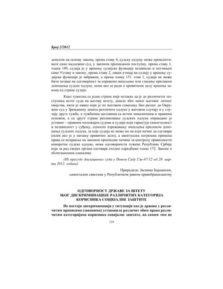 Број 2/2012
124
донетом на основу закона, према ставу 4, судску одлуку може преиспити-
вати само надлежни суд, у законом прописаном поступку, према ставу 1.
члана 149, судија је у вршењу судијске функције независан и потчињен
само Уставу и закону, према ставу 2, сваки утицај на судију у вршењу су-
дијске функције је забрањен, а према члану 151. став 1, судија не може
бити позван на одговорност за изражено мишљење или гласање приликом
доношења судске одлуке, осим ако се ради о кривичном делу кршења за-
кона од стране судије.
Како тужилац са једне стране није истакао да је до различитог по-
ступања истог суда на његову штету, дошло због неког његовог личног
својства, нити је навео који је по његовом схватању био разлог да Окру-
жни суд у Зрењанину донесе различите одлуке у његовом случају и у слу-
чају друге тужбе, о тужбеним захтевима са истим чињеничним и правним
основом, а са друге стране разликовање судских одлука оправдано је
уставно – правним положајем судова и судија који гарантује самосталност
и независност у суђењу, односно изражавању мишљења приликом доно-
шења судских одлука, за које судија не може ни на који начин да одговара
(осим ако је у питању кривично дело), а евентуална погрешна примена
права се исправља на законом прописане начине за контролу правилности
конкретне судске одлуке, нема одговорности тужене Републике Србије
која за рад својих органа одговара сходно одредбама члана 172. Закона о
облигационим односима.
(Из пресуде Апелационог суда у Новом Саду Гж-67/12 од 28. мар-
та 2012. године)
Приредила: Јасмина Бајшански,
самостални саветник у Републичком јавном правобранилаштву
ОДГОВОРНОСТ ДРЖАВЕ ЗА ШТЕТУ
ЗБОГ ДИСКРИМИНАЦИЈЕ РАЗЛИЧИТИХ КАТЕГОРИЈА
КОРИСНИКА СОЦИЈАЛНЕ ЗАШТИТЕ
Не постоји дискриминација у ситуацији кад је држава у разли-
читим прописима (законима) установила различит обим права разли-
читим категоријама корисника социјалне заштите, па самим тим не
 