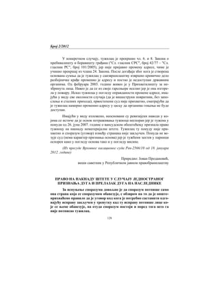 Број 2/2012
128
У конкретном случају, тужилац је прекршио чл. 6. и 8. Закона о
пребивалишту и боравишту грађана ("Сл. гласник СРС", број 42/77 – "Сл.
гласник РС", број 101/2005), јер није пријавио промену адресе, чиме је
учинио прекршај из члана 24. Закона. После догађаја због кога је створена
основана сумња да је тужилац у саизвршилаштву извршио кривично дело
разбојничке крађе променио је адресу и постао је недоступан државним
органима. Од фебруара 2003. године живео је у Прихватилишту за не-
збринута лица. Навео је да се из своје гарсоњере иселио јер је она изгоре-
ла у пожару. Исказ тужиоца у погледу оправданости промене адресе, има-
јући у виду све околности случаја (да је вишеструки повратник, без запо-
слења и сталних прихода), првостепени суд није прихватио, сматрајући да
је тужилац намерно променио адресу у циљу да органима гоњења не буде
доступан.
Имајући у виду изложено, неосновани су ревизијски наводи у ко-
јима се истиче да је основ потраживања тужиоца неспоран јер је тужена у
понуди од 26. јуна 2007. године о вансудском обештећењу признала право
тужиоцу на накнаду нематеријалне штете. Тужилац ту понуду није при-
хватио и споразум (уговор) између странака није закључен. Понуда не ве-
зује суд (нема карактер признања основа) јер је тужбени захтев у парници
оспорен како у погледу основа тако и у погледу висине.
(Из пресуде Врховног касационог суда Рев-2566/10 од 18. јануара
2012. године)
Приредио: Јован Продановић,
виши саветник у Републичком јавном правобранилаштву
ПРАВО НА НАКНАДУ ШТЕТЕ У СЛУЧАЈУ ЈЕДНОСТРАНОГ
ПРИЗНАЊА ДУГА И ПРЕЛАЗАК ДУГА НА НАСЛЕДНИКЕ
За испуњење споразума довољно је да споразум потпише само
она страна која се споразумом обавезује, с обзиром на то да је опште-
прихваћено правило да је уговор код кога је потребно саставити одго-
вајућу исправу закључен у тренутку кад ту исправу потпише лице ко-
је се њоме обавезује, па отуда споразум постоји и поред тога што га
није потписао тужилац.
 