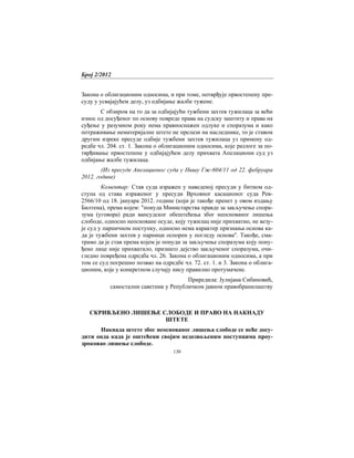 Број 2/2012
130
Закона о облигационим односима, и при томе, потврђује првостепену пре-
суду у усвајајућем делу, уз одбијање жалбе тужене.
С обзиром на то да за одбијајући тужбени захтев тужилаца за већи
износ од досуђеног по основу повреде права на судску заштиту и права на
суђење у разумном року нема правноснажен одлуке и споразума и како
потраживање нематеријалне штете не прелази на наследнике, то је ставом
другим изреке пресуде одбије тужбени захтев тужилаца уз примену од-
редбе чл. 204. ст. 1. Закона о облигационим односима, које разлоге за по-
тврђивање првостепене у одбијајућем делу прихвата Апелациони суд уз
одбијање жалбе тужилаца.
(Из пресуде Апелационог суда у Нишу Гж-604/11 од 22. фебруара
2012. године)
Коментар: Став суда изражен у наведеној пресуди у битном од-
ступа од става израженог у пресуди Врховног касационог суда Рев-
2566/10 од 18. јануара 2012. године (који је такође пренет у овом издању
Билтена), према којем: "понуда Министарства правде за закључење спора-
зума (уговора) ради вансудског обештећења због неоснованог лишења
слободе, односно неосноване осуде, коју тужилац није прихватио, не везу-
је суд у парничном поступку, односно нема карактер признања основа ка-
да је тужбени захтев у парници оспорен у погледу основа". Такође, сма-
трамо да је став према којем је понуди за закључење споразума коју пону-
ђено лице није прихватило, признато дејство закљученог споразума, очи-
гледно повређена одредба чл. 26. Закона о облигационим односима, а при
том се суд погрешно позвао на одредбе чл. 72. ст. 1. и 3. Закона о облига-
ционим, које у конкретном случају нису правилно протумачене.
Приредила: Јулијана Сибиновић,
самостални саветник у Републичком јавном правобранилаштву
СКРИВЉЕНО ЛИШЕЊЕ СЛОБОДЕ И ПРАВО НА НАКНАДУ
ШТЕТЕ
Накнада штете због неоснованог лишења слободе се неће досу-
дити онда када је оштећени својим недозвољеним поступцима проу-
зроковао лишење слободе.
 