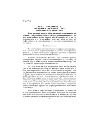 Број 2/2012
132
НЕМАТЕРИЈАЛНА ШТЕТА
ЗБОГ ПОВРЕДЕ ПОСЛОВНОГ УГЛЕДА
ТУЖИОЦА КАО ПРАВНОГ ЛИЦА
Како последице повреда доброг пословног угледа правног ли-
ца немају своју манифестацију ни у једном од правно признатих ви-
дова нематеријалне штете, односно како је накнаду штете могуће
признати само за ону нематеријалну штету коју закон као такву по-
знаје, неоснован је захтев тужиоца, као правног лица, за накнаду та-
кве штете.
Из образложења:
Не може се прихватити као основан навод ревидента да је услед
радње туженог дошло до умањења угледа и пословне части тужилачке
фирме и да су нижестепени судови погрешном применом материјалног
права одбили захтев за накнаду ове врсте штете.
Насупрот овим наводима ревидента, и по становишту ревизиј-
ског суда правилан је закључак нижестепених судова да се тужиоцу као
правном лицу не може досудити накнада за неимовинску штету у сми-
слу члана 200. Закона о облигационим односима.
То стога, што је накнаду нематеријалне штете могуће признати
само за ону нематеријалну штету коју као такву закон познаје, а не за
било коју нематеријалну штету. Под нематеријалном штетом се у сми-
слу Закона о облигационим односима подразумева физички бол, психич-
ки бол и страх и иста штета се по природи ствари везује за физичко ли-
це. Нематеријалне штете су у закону таксативно набројане, као штете за
физичке болове, за претрпљене душевне болове због умањења животне
активности, наружености, повреде угледа, части, слободе или права лич-
ности, смрти блиског лица, због нарочито тешког инвалидитета блиског
лица и због кривичног дела против полног интегритета, достојанства,
личности или морала, претрпљени будући душевни болови због повреде
угледа и части.
Стога, повреда доброг пословног угледа тужиоца као правног ли-
ца сама по себи не може довести до новчане накнаде на име нематери-
јалне штете зато што се последице те повреде не манифестују у једном
од правно признатих видова нематеријалне штете, те је правилан закљу-
 