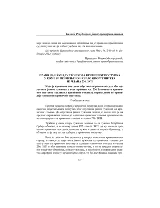 Билтен Републичког јавног правобранилаштва
135
није дошло, нема ни неоснованог обогаћења па је правилно првостепени
суд поступио кад је одбио тужбени захтев као неоснован.
(Из пресуде Привредног апелационог суда Пж-11412/10 од 9. фе-
бруара 2012. године)
Приредио: Мирко Милорадовић,
млађи саветник у Републичком јавном правобранилаштву
ПРАВО НА НАКНАДУ ТРОШКОВА КРИВИЧНОГ ПОСТУПКА
У КОМЕ ЈЕ ПРИМЕЊЕНО НАЧЕЛО ОПОРТУНИТЕТА
ИЗ ЧЛАНА 236. ЗКП
Када је кривични поступак обустављен решењем суда због од-
устанка јавног тужиоца у вези примене чл. 236 Законика о кривич-
ном поступку (одлагање кривичног гоњења), окривљеном не припа-
дају трошкови кривичног поступка.
Из образложења:
Против тужиоца вођен је кривични поступак који је правноснажно
окончан обустављањем поступка због одустанка јавног тужиоца од кри-
вичног гоњења. До одустанка јавног тужиоца дошло је након што је на
предлог окривљеног дошло до одлагања кривичног гоњења применом на-
чела опортунитета кривичног гоњења из члана 236. ЗКП.
Тужбом у овом спору тужилац захтева да се тужена Република
Србија обавеже, а на основу члана 197. став 6. ЗКП, да му накнади тро-
шкове кривичног поступка, односно нужне издатке и награде браниоцу, с
обзиром да је овај захтев одбијен у кривичном поступку.
Како је тужилац био окривљен у напред наведеном кривичном по-
ступку, и како је до одустанка јавног тужиоца од кривичног гоњења до-
шло у вези са применом института одлагања кривичног гоњења из члана
236. ЗКП и због примене начела опортунитета, и то на предлог окривље-
ног и његовог браниоца, а овде тужилаца, и након што је окривљени упла-
тио одређени износ у хуманитарне сврхе, то би досуђивање накнаде тро-
 