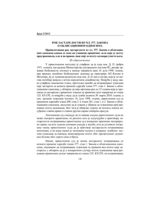 Број 2/2012
140
РОК ЗАСТАРЕЛОСТИ ИЗ ЧЛ. 377. ЗАКОНА
О ОБЛИГАЦИОНИМ ОДНОСИМА
Привилеговани рок застарелости из чл. 377. Закона о облигацио-
ним односима односи се само на учиниоце кривичног дела који су штету
проузроковали, а не и на правно лице које за штету одговара уместо њега.
Из образложења:
У првостепеном поступку је утврђено да је сада пок. Д. П. (рођен
1971. године), као радник Министарства унутрашњих послова РС, ресора др-
жавне безбедности, погинуо у нападу терориста дана 16. јула 1998. године,
при вршењу посебних безбедносних задатака на територији АП Косово и
Метохија, да су тужиоци родитељи сада пок. Д. П, као и сестра, која је до ње-
гове погибије живела у истом породичном домаћинству. Имајући у виду ова-
ко утврђено чињенично стање, претходно ценећи да потраживање тужилаца
није застарело са аспекта примене одредбе члана 377. став 1. Закона о обли-
гационим односима, с обзиром да није протекао рок од 15 година који је про-
писан за застарелост кривичног гоњења за кривично дело тероризма из члана
125. КЗ СРЈ, те имајући у виду да је тужба поднета 30. марта 2010. године, а
пок. сродник тужилаца погинуо 16. јула 1998. године, првостепени суд је
применом одредаба члана 200. став 2. и члана 201. став 1. и 2. Закона о обли-
гационим односима, закључио да је тужена у обавези да тужиоцима проузро-
ковану штету надокнади, због чега је обавезао тужену на исплату износа до-
суђених ставом првим и ставом другим изреке побијене пресуде.
Апелациони суд оцењује да се оваква одлука првостепеног суда не
може сматрати правилном, из разлога што је одлучујући о приговору за-
старелости потраживања првостепени суд погрешно применио материјал-
но право, на шта тужена основано указује у жалби, што је условило погре-
шну оцену првостепеног суда да је приговор застарелости потраживања
неоснован, а на којој оцени је заснована одлука о усвајању тужбеног зах-
тева тужилаца за накнаду нематеријалне штете због претрпљених душев-
них болова због смрти сина и брата.
Наиме, првостепени суд је ценио застарелост потраживања са
аспекта примене одредбе члана 377. став 1. Закона о облигационим одно-
сима, оценивши да потраживање тужилаца за тражени вид штете није за-
старело, с обзиром да је у конкретном случају штета тужиоцима проузро-
кована кривичним делом тероризма из члана 125. КЗ СРЈ, па потраживање
 