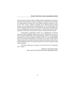 Билтен Републичког јавног правобранилаштва
151
мено удаљила тужиоца са рада из Министарства унутрашњих послова до
окончања дисциплинског поступка, обзиром да је против њега био покре-
нут дисциплински поступак због теже повреде службене дужности из чла-
на 157. став 1. тачка 7. Закона о полицији, па је у моменту када је удаљен
са рада за то постојао законом прописан разлог. Стога тужена није у оба-
вези да тужиоцу накнади штету за душевне болове које је неминовно тр-
пео због привременог удаљења са рада, јер ти душевни болови нису проу-
зроковани незаконитим поступањем тужене у дисциплинском поступку.
Неосновани су ревизијски наводи да су привременим удаљењем
тужиоца са рада повређени његова част и углед, с обзиром на то да се не
ради о дисциплинској мери, већ мери превенције, којом се не прејудицира
одговорност за учињену повреду службене дужности и она делује привре-
мено, до окончања дисциплинског поступка, као у овом случају када је
дисциплински поступак против тужиоца окончан обуставом, након чега је
тужилац враћен на рад у исти орган на радно место које одговара његовој
стручној спреми.
(Из пресуде Врховног касационог суда Рев2-95/12 од 29. фебруара
2012. године)
Приредио: Јован Продановић,
виши саветник у Републичком јавном правобранилаштву
 