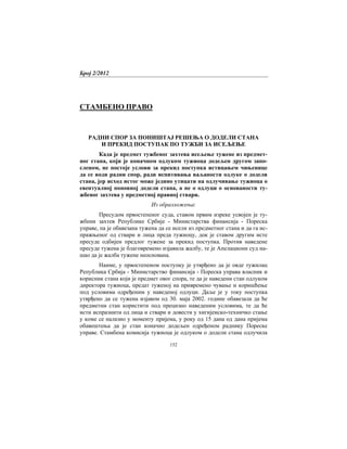 Број 2/2012
152
СТАМБЕНО ПРАВО
РАДНИ СПОР ЗА ПОНИШТАЈ РЕШЕЊА О ДОДЕЛИ СТАНА
И ПРЕКИД ПОСТУПАК ПО ТУЖБИ ЗА ИСЕЉЕЊЕ
Када је предмет тужбеног захтева исељење тужене из предмет-
ног стана, који је коначном одлуком тужиоца додељен другом запо-
сленом, не постоје услови за прекид поступка истицањем чињенице
да се води радни спор, ради испитивања ваљаности одлуке о додели
стана, јер исход истог може једино утицати на одлучивање тужиоца о
евентуалној поновној додели стана, а не о одлуци о основаности ту-
жбеног захтева у предметној правној ствари.
Из образложења:
Пресудом првостепеног суда, ставом првим изреке усвојен је ту-
жбени захтев Републике Србије - Министарства финансија - Пореска
управе, па је обавезана тужена да се исели из предметног стана и да га ис-
пражњеног од ствари и лица преда тужиоцу, док је ставом другим исте
пресуде одбијен предлог тужене за прекид поступка. Против наведене
пресуде тужена је благовремено изјавила жалбу, те је Апелациони суд на-
шао да је жалба тужене неоснована.
Наиме, у првостепеном поступку је утврђено да је овде тужилац
Република Србија - Министарство финансија - Пореска управа власник и
корисник стана који је предмет овог спора, те да је наведени стан одлуком
директора тужиоца, предат туженој на привремено чување и коришћење
под условима одређеним у наведеној одлуци. Даље је у току поступка
утврђено да се тужена изјавом од 30. маја 2002. године обавезала да ће
предметни стан користити под прецизно наведеним условима, те да ће
исти испразнити од лица и ствари и довести у хигијенско-техничко стање
у коме се налазио у моменту пријема, у року од 15 дана од дана пријема
обавештења да је стан коначно додељен одређеном раднику Пореске
управе. Стамбена комисија тужиоца је одлуком о додели стана одлучила
 