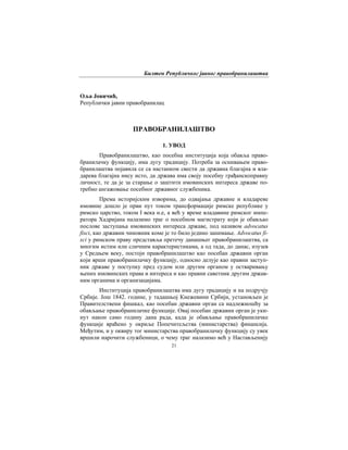 Билтен Републичког јавног правобранилаштва
21
Оља Јовичић,
Републички јавни правобранилац
ПРАВОБРАНИЛАШТВО
1. УВОД
Правобранилаштво, као посебна институција која обавља право-
бранилачку функцију, има дугу традицију. Потреба за оснивањем право-
бранилаштва појавила се са настанком свести да државна благајна и вла-
дарева благајна нису исто, да држава има своју посебну грађанскоправну
личност, те да је за старање о заштити имовинских интереса државе по-
требно ангажовање посебног државног службеника.
Према историјским изворима, до одвајања државне и владареве
имовине дошло је први пут током трансформације римске републике у
римско царство, током I века н.е, а већ у време владавине римског импе-
ратора Хадријана налазимо траг о посебном магистрату који је обављао
послове заступања имовинских интереса државе, под називом advocatus
fisci, као државни чиновник коме је то било једино занимање. Аdvocatus fi-
sci у римском праву представља претечу данашњег правобранилаштва, са
многим истим или сличним карактеристикама, а од тада, до данас, изузев
у Средњем веку, постоји правобранилаштво као посебан државни орган
који врши правобранилачку функцију, односно делује као правни заступ-
ник државе у поступку пред судом или другим органом у остваривању
њених имовинских права и интереса и као правни саветник другим држав-
ним органима и организацијама.
Институција правобранилаштва има дугу традицију и на подручју
Србије. Још 1842. године, у тадашњој Кнежевини Србији, установљен је
Правителствени фишкал, као посебан државни орган са надлежношћу за
обављање правобранилачке функције. Овај посебан државни орган је уки-
нут након само годину дана рада, када је обављање правобранилачке
функције враћено у окриље Попечитељства (министарства) финансија.
Међутим, и у оквиру тог министарства правобранилачку функцију су увек
вршили нарочити службеници, о чему траг налазимо већ у Настављенију
 