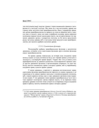 Број 2/2012
30
тим поступцима имају својство странке о чијим имовинским правима и инте-
ресима се у поступку одлучује. Ово значи да у тим поступцима, државу као
странку може заступати само правобранилаштво. Иако у хијерархији држав-
них органа правобранилаштво по правилу не стоји на највишем месту, одно-
сно увек се налази у више или мање подређеном положају према највишим
носиоцима извршне и(или) законодавне власти, чак ни представници тих нај-
виших државних органа у конкретном поступку не би могли предузимати
радње заступања државе, већ то заступање може предузети само правобрани-
лаштво, као законом одређени заступник државе.
2.2.3.3. Саветодавна функција
Посматрајући уређење правобранилачке функције у различитим
државама, уочавамо да је саветодавна функција друга основна функција
сваког правобранилаштва.
За правну државу опредељену да оствари пуну владавину права
веома је важно да њене активности буду што чвршће правно утемељене и
заоденуте у одговарајуће правне форме. Управо због тога је важна улога
правобранилаштва да давањем адекватних и благовремених правних саве-
та другим државним органима и организацијама допринесе, не само нај-
бољој заштити имовинских права и интереса државе, већ и учвршћивању
владавине права, односно правне државе.
У неким државама, а нарочито у државама англосаксонског права,
саветодавна функција правобранилаштва нарочито је снажно изражена, и не
ограничава се на давање правних мишљења о имовинскоправним питањима,
већ о сваком правном питању које се пред државним органима може појави-
ти као спорно. У тим државама главни државни правобранилац је често чак и
члан највишег колегијалног органа извршне власти, те на највишем нивоу
креирања државне политике може утицати на остваривање начела владавине
права и најбољу заштиту имовинских права и интереса државе.9
9
У САД главни државни правобранилац (Attorney General) члан је Кабинета, нај-
вишег колегијалног органа извршне власти у САД, а уједно је и старешина фе-
дералног "Министарства” правде (Department of Justice). Положај правобранио-
ца слично је уређен и у Аустралији и Канади.
 