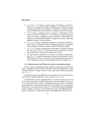 Број 2/2012
34
4. чл. 84. ст. 2. и 3. Закона о јавној својини ("Службени гласник РС”,
број 72/11) – подношење тужбе за утврђење удела државне својине у
стварима која правно лице користи а изграђене су, односно приба-
вљене учешћем средстава Републике, покрајине, општине или града,
5. чл. 39. Закона о враћању одузете имовине и обештећењу ("Слу-
жбени гласник РС”, број 72/11) – учествовање у својству странке у
свим поступцима за враћање одузете имовине и обештећење, без
обзира да ли је Република Србија у конкретном случају и обвезник
враћања имовине или обештећења,
6. чл. 11. ст. 4. Закона о управним споровима ("Службени гласник РС”,
број 111/09) – подношење тужбе у управном спору ако су управним
актом повређена имовинска права и интереси Републике Србије,
7. чл. 27. ст. 3. Закона о привредним друштвима ("Службени гласник
РС”, бр. 36/11 и 99/11) – подношење тужбе за промену пословног
имена привредног друштва које вређа јавни морал,
8. чл. 193. Закона о парничном поступку ("Службени гласник РС”,
број 72/11) – споразумно решавање спора пре подношења тужбе у
парничном поступку, по предлогу који је обавезан да поднесе сва-
ко ко намерава да поднесе тужбу против Републике Србије, итд.
3.1.2. Организација и рад Републичког јавног правобранилаштва
Закон о јавном правобранилаштву одређује да функцију Републичког
јавног правобранилаштва врши Републички јавни правобранилац, којег
поставља Влада на четири године и који може бити поново постављен
(чл. 3. ст. 1).
Републички јавни правобранилац има заменике које поставља Влада и
који послове заменика врше као сталну дужност (чл. 3. ст. 2).
За Републичког јавног правобраниоца и његове заменике могу бити
постављена лица која су домаћи држављани, који испуњавају опште усло-
ве за заснивање радног односа у државним органима, који су завршили
правни факултет, положили правосудни испит и имају осам година радног
искуства на пословима правне струке (чл. 4). Републички јавни правобра-
нилац одговара за свој рад и рад Републичког јавног правобранилаштва –
Влади, а заменици – Републичком јавном правобраниоцу и Влади (чл. 5).
 