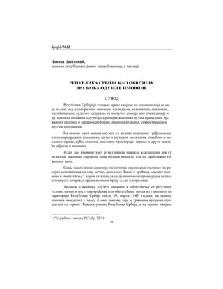 Број 2/2012
38
Новица Цветковић,
заменик републичког јавног правобраниоца, у пензији
РЕПУБЛИКА СРБИЈА КАО ОБВЕЗНИК
ВРАЋАЊА ОДУЗЕТЕ ИМОВИНЕ
1. УВОД
Република Србија је стицала право својине на имовини која се са-
да налази код ње по разним основама изградњом, куповином, поклоном,
наслеђивањем, судским одлукама из поступка стечаја или ликвидације и
др, али и на имовини одузетој од ранијих власника путем принудних др-
жавних прописа о аграрној реформи, национализацији, секвестрацији и
другим прописима.
На основу ових закона одузете су велике површине грађевинског
и пољопривредног земљишта, шума и шумског земљишта, стамбене и по-
словне зграде, куће, станови, пословне просторије, гараже и други прате-
ћи објекти и имовина.
Један део имовине узет је без икакве накнаде власницима док су
по неким законима одређени неки облици накнаде, али ни приближно тр-
жишној цени.
Сада, након више деценија од почетка одузимања имовине од ра-
нијих сопственика на овај начин, доноси се Закон о враћању одузете имо-
вине и обештећењу1
, којим се жели да се делимично исправи једна велика
историјска неправда према великом броју људи и породица.
Законом о враћању одузете имовине и обештећењу се регулишу
услови, начин и поступак враћања или обештећења за одузету имовину на
територији Републике Србије после 09. марта 1945. године, на основу
прописа наведених у члану 2. овог закона, чија је тржишна вредност про-
цењена од стране Пореске управе Републике Србије, а на основу пријава
1
("Службени гласник РС", бр. 72/11)
 