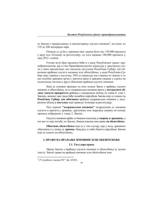 Билтен Републичког јавног правобранилаштва
39
из Закона о пријављивању и евидентирању одузете имовине2
, на износ од
110 до 200 милијарди евра.
Очекује се да ће у примени овог закона бити око 150.000 предмета
у раду код Агенције за реституцију, од тога најмање 100.000 предмета у
овој 2012. години.
Готово исти број предмета биће и у раду Републичког јавног пра-
вобранилаштва, јер се ово Правобранилаштво појављује у двострукој уло-
зи у овим предметима, као законски заступник Републикe Србијe, као об-
везника враћања одузете имовине или обештећења, а када Република Ср-
бија није странка у поступку, РЈП се појављује као странка по закону и то
као посебан државни орган у заштити јавне и државне својине у односу на
подносиоца захтева и друге обвезнике враћања одузете имовине.
Како је основни принцип од кога полази Закон о враћању одузете
имовине и обештећењу да се подржављена имовина врати у натуралном об-
лику (начело приоритета враћања у натуралном облику из члана 8. став 1.
Закона), акценат овог рада биће посвећен одредбама Закона које се односе на
Републику Србију као обвезника враћања подржављене имовине у нату-
ралном облику у поступку који проводи Агенција за реституцију.
Под појмом "подржављена имовина" подразумева се имовина
одузета и пренета у државну, друштвену или задружну својину на основу
прописа побројаних у члану 2. Закона.
Одузета имовина враћа се бившем власнику у својину и државину, а
тек ако то није могуће, по Закону, бивши власник има право на обештећење.
Обвезник обештећења које се у том случају даје у виду државних
обвезница и у новцу је држава. Овај рад се неће бавити одредбама Закона
које се односе на обештећење.
2. ПРАВО НА ВРАЋАЊЕ ИМОВИНЕ ИЛИ ОБЕШТЕЋЕЊЕ
2.1. Титулари права
Према Закону о враћању одузете имовине и обештећењу (у даљем
тексту: Закон) право на враћање имовине или обештећење има:
2
("Службени гласник РС", бр. 45/05)
 
