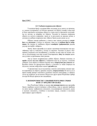 Број 2/2012
44
4.3. Увећани подржављени објекат
У великом броју случајева биће ситуација да је дошло до промена,
а у неким случајевима и до битних промена, на објекту између стања које
је било приликом одузимања објекта и стања које је приликом одлучива-
ња по захтеву за повраћај тог објекта. Уколико је смањена површина
објекта од одузете површине, закон је то регулисао на предњи начин, а
уколико је увећана површина овог објекта Закон је регулисао да се:
Објекат сматра увећаним, у смислу овог закона уколико је догра-
ђен или надзидан у складу са законом, чиме му је увећана бруто повр-
шина. Не сматра се увећањем објекта извођење грађевинских радова
унутар постојећег габарита.
Значи, Закон предвиђа да се ради о радовима надоградње или над-
зиђивању који су изведени у складу са законом. Уколико се ради о бес-
правној доградњи или надзиђивању, а посебно за коју није ни поднет зах-
тев за легализацију или није поднет благовремено, нису се стекли закон-
ски услови за признавање ових радова.
Ако је након подржављења увећан објекат, бившем власнику се
враћа својина на делу објекта у површини која му је одузета, а власник
увећаног дела објекта и бивши власник могу споразумно регулисати ме-
ђусобне односе на предметном објекту, а уколико се такав споразум не
постигне, њихове међусобне односе уредиће суд.
У предметима где је на јединицу локалне самоуправе уписано пра-
во коришћења на објекту државне својине, споразумевање би могло да се
врши између ранијег власника и јединице локалне самоуправе, уз обавезу
да на тај споразум да сагласност Влада или други орган Републике Србије
на који би Влада пренела ово овлашћење.
5. НЕПОКРЕТНОСТИ У СВОЈИНИ РЕПУБЛИКЕ СРБИЈЕ
КОЈЕ СУ ПРЕДМЕТ ВРАЋАЊА
Код Републике Србије се налазе све непокретности које предвиђа
Закон о враћању одузете имовине и обештећењу, које су предмет враћања
по овом закону: грађевинско земљиште, пољопривредно земљиште, шуме
и шумско земљиште, стамбене и пословне зграде, станови и пословне
просторије и други објекти.
 