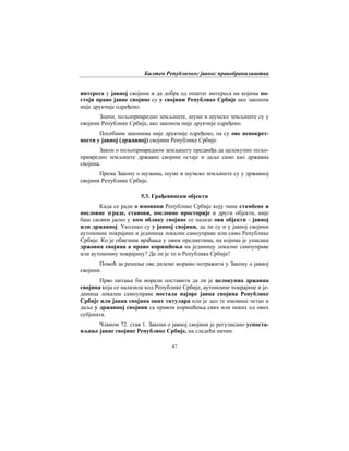 Билтен Републичког јавног правобранилаштва
47
интереса у јавној својини и да добра од општег интереса на којима по-
стоји право јавне својине су у својини Републике Србије ако законом
није друкчије одређено.
Значи, пољопривредно земљиште, шуме и шумско земљиште су у
својини Републике Србије, ако законом није друкчије одређено.
Посебним законима није друкчије одређено, па су ове непокрет-
ности у јавној (државној) својини Републике Србије.
Закон о пољопривредном земљишту предвиђа да целокупно пољо-
привредно земљиште државне својине остаје и даље само као државна
својина.
Према Закону о шумама, шуме и шумско земљиште су у државној
својини Републике Србије.
5.3. Грађевински објекти
Када се ради о имовини Републике Србије коју чине стамбене и
пословне зграде, станови, пословне просторије и други објекти, није
баш сасвим јасно у ком облику својине се налазе ови објекти - јавној
или државној. Уколико су у јавној својини, да ли су и у јавној својини
аутономне покрајине и јединица локалне самоуправе или само Републикe
Србијe. Ко је обвезник враћања у овим предметима, на којима је уписана
државна својина а право коришћења на јединицу локалне самоуправе
или аутономну покрајину? Да ли је то и Република Србија?
Помоћ за решење ове дилеме морамо потражити у Закону о јавној
својини.
Прво питање би морали поставити да ли је целокупна државна
својина која се налазила код Републикe Србијe, аутономне покрајине и је-
диница локалне самоуправе постала најпре јавна својина Републике
Србије или јавна својина ових титулара или је део те имовине остао и
даље у државној својини са правом коришћења свих или неких од ових
субјеката.
Чланом 72. став 1. Закона о јавној својини је регулисано успоста-
вљање јавне својине Републике Србије, на следећи начин:
 