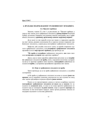 Број 2/2012
52
6. ВРАЋАЊЕ ПОДРЖАВЉЕНОГ ГРАЂЕВИНСКОГ ЗЕМЉИШТА
6.1. Предмет враћања
Законом, чланом 22. став 1. је регулисано да: "Предмет враћања, у
смислу овог закона, јесте грађевинско земљиште у јавној својини Републике
Србије, аутономне покрајине или јединица локалне самоуправе, као и грађе-
винско земљиште у државној, друштвеној, односно задружној својини".
Да је налог из ове одредбе остао као такав и у наредним одредба-
ма овог закона, ранијим власницима би се вратиле велике површине гра-
ђевинског земљишта, у првом реду неизграђеног грађевинског земљишта.
Међутим, већ следећи став истог члана, за највеће површине оду-
зетог грађевинског земљишта, сада изграђеног грађевинског земљишта
предвиђа да исто није предмет враћања, јер прописује да:
"Не враћа се изграђено грађевинско земљиште, ако овим зако-
ном за поједине случајеве није друкчије одређено".
Дакле, сада се овом одредбом дефинитивно регулише да се изграђе-
но грађевинско земљиште не враћа, осим у појединим изузетним случајеви-
ма ако је то друкчије одређено овим законом, а неизграђено грађевинско зе-
мљиште се враћа у случајевима предвиђеним одредбама овог закона.
6.2. Које се грађевинско земљиште не враћа
Закон прописује да се не враћа грађевинско земљиште у следећим
случајевима:
а) Не враћа се грађевинско земљиште на коме се налазе јавне по-
вршине, или је важећим планским документом на дан ступања на снагу
овог закона предвиђена изградња објеката јавне намене.
Пошто се из презентираних доказа уз захтев за враћање одузетог
неизграђеног грађевинског земљишта не види која је намена тог зе-
мљишта по планском акту, те како се не може вратити грађевинско зе-
мљиште које је планирано за јавне намене, мора се вршити провера ове
чињенице за ове катастарске парцеле, преко органа јединице локалне са-
моуправе надлежног за послове урбанизма.
 
