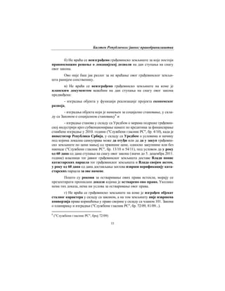 Билтен Републичког јавног правобранилаштва
53
б) Не враћа се неизграђено грађевинско земљиште за које постоји
правноснажно решење о локацијској дозволи на дан ступања на снагу
овог закона.
Ово није баш јак разлог за не враћање овог грађевинског земљи-
шта ранијем сопственику.
в) Не враћа се неизграђено грађевинско земљиште на коме је
планским документом важећим на дан ступања на снагу овог закона
предвиђена:
- изградња објекта у функцији реализације пројекта економског
развоја,
- изградња објекта који је намењен за социјално становање, у скла-
ду са Законом о социјалном становању8
и
- изградња станова у складу са Уредбом о мерама подршке грађевин-
ској индустрији кроз субвенционирање камате по кредитима за финансирање
стамбене изградње у 2010. години ("Службени гласник РС", бр. 4/10), када је
инвеститор Република Србија, у складу са Уредбом о условима и начину
под којима локална самоуправа може да отуђи или да да у закуп грађевин-
ско земљиште по цени мањој од тржишне цене, односно закупнине или без
накнаде ("Службени гласник РС", бр. 13/10 и 54/11), под условом да у року
од 60 дана од дана ступања на снагу овог закона (значи до 5. децембра 2011.
године) власници тог јавног грађевинског земљишта доставе Влади попис
катастарских парцела тог грађевинског земљишта и Влада својим актом,
у року од 60 дана од дана достављања захтева изврши верификацију ката-
старских парцела за ове намене.
Пошто су рокови за остваривање ових права истекли, морају се
презентирати прописани докази којима је остварено ово право. Уколико
нема тих доказа, нема ни услова за остваривање овог права.
г) Не враћа се грађевинско земљиште на коме је изграђен објекат
сталног карактера у складу са законом, а на том земљишту није извршена
конверзија права коришћења у право својине у складу са чланом 101. Закона
о планирању и изградњи ("Службени гласник РС", бр. 72/09, 81/09...).
8
("Службени гласник РС", број 72/09)
 