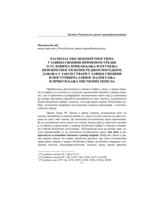 Билтен Републичког јавног правобранилаштва
61
Миланка Белић,
виши саветник у Републичком јавном правобранилаштву
РАСПОЛАГАЊЕ НЕПОКРЕТНОСТИМА
У ЈАВНОЈ СВОЈИНИ ПРИМЕНОМ УРЕДБЕ
О УСЛОВИМА ПРИБАВЉАЊА И ОТУЂЕЊА
НЕПОКРЕТНОСТИ НЕПОСРЕДНОМ ПОГОДБОМ,
ДАВАЊА У ЗАКУП СТВАРИ У ЈАВНОЈ СВОЈИНИ
И ПОСТУПЦИМА ЈАВНОГ НАДМЕТАЊА
И ПРИКУПЉАЊА ПИСМЕНИХ ПОНУДА
Прибављање, располагање и давање ствари у закуп, у јавној своји-
ни остварује се на начин и у поступку прописаним Законом о јавној своји-
ни1
, али и применом одговарајућих подзаконских аката чије је доношење
на основу појединих одредби и овлашћења из овог закона у надлежности
Владе Републике Србије, односно, титулара јавне својине (Републике Ср-
бије, Аутономне покрајине или јединице локалне самоуправе - општине,
односно, града).
Према члану 89. Закона о јавној својини подзаконски акти на
основу овлашћења из закона донеће се у року од шест месеци од дана сту-
пања на снагу овог закона. До доношења подзаконских аката примењива-
ће се подзаконски акти донети на основу закона који су престали да важе
и то Закона о средствима у својини Републике Србије2
и Закона о имови-
ни Савезне Републике Југославије3
. Подзаконски акти на основу ових за-
кона примењиваће се до доношења подзаконских аката, ако нису у су-
протности са важећим Законом о јавној својини. Међутим, Закон о јав-
ној својини пружа низ нових законских решења, пре свега установљава
право јавне својине у корист Републике Србије, аутономне покрајине и је-
динице локалне самоуправе-општине, односно града, према Законом
1
("Службени гласник РС", број 72/11)
2
("Службени гласник РС", бр. 53/95, 3/96, 54/96, 32/97 и 101/05)
3
("Службени лист СРЈ", бр. 41/93, 50/93, 24/94, 28/96, 30/96 и 30/00)
 