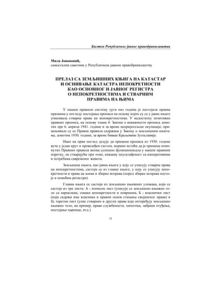 Билтен Републичког јавног правобранилаштва
75
Мила Јовановић,
самостални саветник у Републичком јавном правобранилаштву
ПРЕЛАЗ СА ЗЕМЉИШНИХ КЊИГА НА КАТАСТАР
И ОСНИВАЊЕ КАТАСТРА НЕПОКРЕТНОСТИ
КАО ОСНОВНОГ И ЈАВНОГ РЕГИСТРА
О НЕПОКРЕТНОСТИМА И СТВАРНИМ
ПРАВИМА НА ЊИМА
У нашем правном систему дуги низ година је постојала правна
празнина у погледу постојања прописа на основу којих су се у јавне књиге
уписивала стварна права на непокретностима. У недостатку позитивно
правних прописа, на основу члана 4. Закона о неважности прописа доне-
тих пре 6. априла 1941. године и за време непријатељске окупације, при-
мењивала су се Правна правила садржана у Закону о земљишним књига-
ма, донетим 1930. године, за време бивше Краљевине Југославије.
Иако на први поглед делује да примена прописа из 1930. године
вуче у један крут и превазиђен систем, морамо истаћи да је примена поме-
нутих Правних правила веома успешно функционисала у нашем правним
поретку, не стварајући при томе, никакву неусклађеност са императивима
и потребама савременог живота.
Земљишна књига, као јавна књига у коју се уписују стварна права
на непокретностима, састоји се из главне књиге, у коју се уписују непо-
кретности и права на њима и збирке исправа (поред збирке исправа посто-
је и помоћни регистри).
Главна књига се састоји из земљишно књижних уложака, који се
састоје из три листа: А - пописни лист (уписује се земљишно књижно те-
ло са парцелама, ознака непокретности и површина, Б - власнички лист
(који садржи име власника и правни основ стицања својинског права) и
Ц- теретни лист (упис стварних и других права које оптерећују земљишно
књижно тело, на пример, право службености, хипотека, забрана отуђења,
постојање парнице, итд.).
 