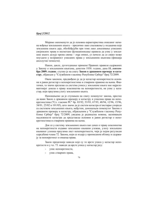 Број 2/2012
76
Морамо напоменути да је основна карактеристика описаног начи-
на вођења земљишних књига – прилично лако сналажење у подацима које
земљишна књига даје, обезбеђујући при томе лако доказивање уписаних
својинских права и несметано функционисање правила да упис у земљи-
шне књиге делује према свима – erga omnes, уз начело да се свако може
поуздати у исправност уписаних права у земљишним књигама (фикција
апсолутне тачности).
Након, дакле, дугогодишње примене Правних правила садржаних
у Закону о земљишним књигама, донетим 1930. године, дана 11. септем-
бра 2009. године, ступио је на снагу Закон о државном премеру и ката-
стру, објављен у "Службеном гласнику Републике Србије" број 72/2009.
Овим законом, предвиђено је да је катастар непокретности основ-
ни и јавни регистар о непокретностима и стварним правима на њима. Фак-
тички, то значи прелазак са система уписа у земљишне књиге као најреле-
вантнијег доказа о праву власништва на непокретности, на упис у ката-
стар, који преузима улогу земљишних књига.
Напомињемо да је ступањем на снагу поменутог закона, престао
да важи Закон о државном премеру и катастру и уписима права на непо-
кретностима ("Сл. гласник РС" бр. 83/92, 53/93, 67/93, 48/94, 12/96, 15/96,
34/01, 25/02 и 101/05), што значи да је систем катастра егзистирао упоредо
са системом земљишних књига, међутим, доношењем поменутог Закона о
државном премеру и катастру, објављеним у "Службеном гласнику Репу-
блике Србије" број 72/2009, уведена је радикална новина, заснивањем
надлежности катастра да представља основни и јавни регистар о непо-
кретностима и стварним правима на њима.
Док се у систему земљишних књига као доказ о праву власништва
на непокретности издавао земљишно књижни уложак, улогу земљишно
књижног улошка преузима лист непопкретности, чији је појам регулисан
одредбама члана 72. Закона, који се издаје у прописаном облику и садржа-
ју за непокретност и имаоца права.
Закон прецизније наводи које су то врсте уписа у катастар непо-
кретости и у чл. 73. наводи да врсте уписа у катастар јесу:
- упис непокретности,
- упис стварних права,
 