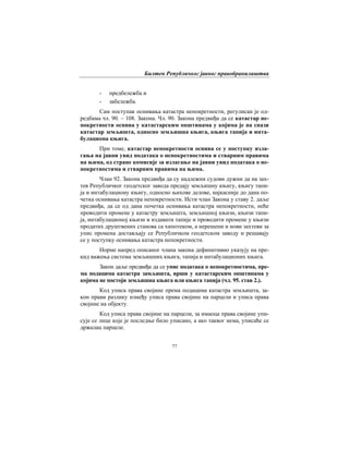 Билтен Републичког јавног правобранилаштва
77
- предбележба и
- забележба.
Сам поступак оснивања катастра непокретности, регулисан је од-
редбама чл. 90. – 108. Закона. Чл. 90. Закона предвиђа да се катастар не-
покретности оснива у катастарским општинама у којима је на снази
катастар земљишта, односно земљишна књига, књига тапија и инта-
булациона књига.
При томе, катастар непокретности оснива се у поступку изла-
гања на јавни увид података о непокретностима и стварним правима
на њима, од стране комисије за излагање на јавни увид података о не-
покретностима и стварним правима на њима.
Члан 92. Закона предвиђа да су надлежни судови дужни да на зах-
тев Републичког геодетског завода предају земљишну књигу, књигу тапи-
ја и интабулациону књигу, односно њихове делове, најкасније до дана по-
четка оснивања катастра непокретности. Исти члан Закона у ставу 2. даље
предвиђа, да се од дана почетка оснивања катастра непокретности, неће
проводити промене у катастру земљишта, земљишној књизи, књизи тапи-
ја, интабулационој књизи и издавати тапије и проводити промене у књизи
продатих друштвених станова са хипотеком, а нерешени и нови захтеви за
упис промена достављају се Републичком геодетском заводу и решавају
се у поступку оснивања катастра непокретности.
Норме напред описаног члана закона дефинитивно указују на пре-
кид важења система земљишних књига, тапија и интабулационих књига.
Закон даље предвиђа да се упис података о непокретностима, пре-
ма подацима катастра замљишта, врши у катастарским општинама у
којима не постоји земљишна књига или књига тапија (чл. 95. став 2.).
Код уписа права својине према подацима катастра земљишта, за-
кон прави разлику између уписа права својине на парцели и уписа права
својине на објекту.
Код уписа права својине на парцели, за имаоца права својине упи-
сује се лице које је последње било уписано, а ако таквог нема, уписаће се
држалац парцеле.
 
