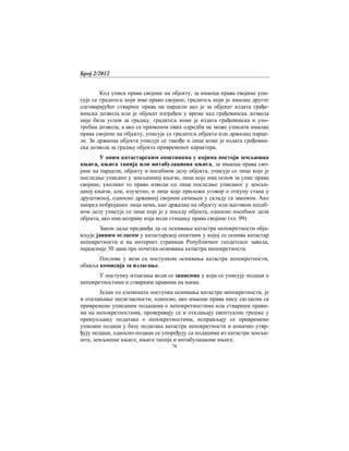Број 2/2012
78
Код уписа права својине на објекту, за имаоца права својине упи-
сује се градитељ који има право својине, градитељ који је ималац другог
одговарајућег стварног права на парцели ако је за објекат издата грађе-
винска дозвола или је објекат изграђен у време кад грађевинска дозвола
није била услов за градњу, градитељ коме је издата грађевинска и упо-
требна дозвола, а ако се применом ових одредби не може уписати ималац
права својине на објекту, уписује се градитељ објекта или држалац парце-
ле. За држаоца објекта уписује се такође и лице коме је издата грађевин-
ска дозвола за градњу објекта привременог карактера.
У оним катастарским општинама у којима постоји земљишна
књига, књига тапија или интабулациона књига, за имаоца права сво-
јине на парцели, објекту и посебном делу објекта, уписује се лице које је
последње уписано у земљишној књизи, лице које има основ за упис права
својине, уколико то право изводи од лица последње уписаног у земљи-
шној књизи, али, изузетно, и лице које приложи уговор о откупу стана у
друштвеној, односно државној својини сачињен у складу са законом. Ако
напред побројаних лица нема, као држалац на објекту или његовом посеб-
ном делу уписује се лице које је у поседу објекта, односно посебног дела
објекта, ако има исправу која води стицању права својине (чл. 99).
Закон даље предвиђа да се оснивање катастра непокретности обја-
вљује јавним огласом у катастарској општини у којој се оснива катастар
непокретности и на интернет страници Републичког геодетског завода,
најкасније 30 дана пре почетка оснивања катастра непокретности.
Послове у вези са поступком оснивања катастра непокретности,
обавља комисија за излагање.
У поступку излагања води се записник у који се уписују подаци о
непокретностима и стварним правима на њима.
Један од елемената поступка оснивања катастра непокретности, је
и отклањање несагласности, односно, ако имаоци права нису сагласни са
привремено уписаним подацима о непокретностима или стварним прави-
ма на непокретностима, проверавају се и отклањају евентуалне грешке у
прикупљању података о непокретностима, исправљају се привремено
уписани подаци у базу података катастра непокретности и коначно утвр-
ђују подаци, односно подаци се упоређују са подацима из катастра земљи-
шта, земљишне књиге, књиге тапија и интабулационе књиге.
 