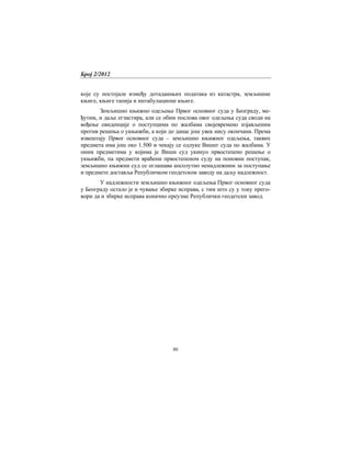 Број 2/2012
80
које су постојале између дотадашњих података из катастра, земљишне
књиге, књиге тапија и интабулационе књиге.
Земљишно књижно одељење Првог основног суда у Београду, ме-
ђутим, и даље егзистира, али се обим послова овог одељења суда своди на
вођење евиденције о поступцима по жалбама својевремено изјављеним
против решења о укњижби, а који до данас још увек нису окончани. Према
извештају Првог основног суда – земљишно књижног одељења, таквих
предмета има још око 1.500 и чекају се одлуке Вишег суда по жалбама. У
оним предметима у којима је Виши суд укинуо првостепено решење о
укњижби, па предмети враћени првостепеном суду на поновни поступак,
земљишно књижни суд се оглашава апсолутно ненадлежним за поступање
и предмете доставља Републичком геодетском заводу на даљу надлежност.
У надлежности земљишно књижног одељења Првог основног суда
у Београду остало је и чување збирке исправа, с тим што су у току прего-
вори да и збирке исправа коначно преузме Републички геодетски завод.
 