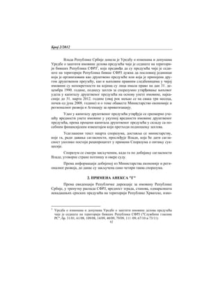 Број 2/2012
82
Влада Републике Србије донела је Уредбу о изменама и допунама
Уредбе о заштити имовине делова предузећа чије је седиште на територи-
ји бивших Република СФРЈ2
, која предвиђа да су предузећа чије је седи-
ште на територији Република бивше СФРЈ дужна да пословној јединици
која је организована као друштвено предузеће или која је припојена дру-
гом друштвеном преузећу, као и њиховим правним следбеницима у чијој
имовини су непокретности на којима су лица имала право на дан 31. де-
цембра 1990. године, поднесу захтев за споразумно утврђивање њиховог
удела у капиталу друштвеног предузећа на основу унете имовине, најка-
сније до 31. марта 2012. године (овај рок мењао се на свака три месеца,
почев од јуна 2008. године) и о томе обавесте Министарство економије и
регионалног развоја и Агенцију за приватизацију.
Удео у капиталу друштвеног предузећа утврђује се сразмерно уче-
шћу вредности унете имовине у укупној вредности имовине друштвеног
предузећа, према процени капитала друштвеног предузећа у складу са по-
себним финансијским извештајем који претходи подношењу захтева.
Усаглашени текст нацрта споразума, доставља се министарству,
које га, ради давања сагласности, прослеђује Влади, која ће дати сагла-
сност уколико постоји реципроцитет у примени Споразума о питању сук-
цесије.
Споразум се сматра закљученим, када га по добијању сагласности
Владе, уговорне стране потпишу и овере суду.
Према информацији добијеној из Министарства економије и реги-
оналног развоја, до данас су закључена само четири таква споразума.
2. ПРИМЕНА АНЕКСА "Г"
Према евиденцији Републичке дирекције за имовину Републике
Србије, у тренутку распада СФРЈ, вредност зграда, станова, одмаралишта
некадашњих српских предузећа на територији Републике Хрватске, изно-
2
Уредба о изменама и допунама Уредбе о заштити имовине делова предузећа
чије је седиште на територији бивших Република СФРЈ ("Службени гласник
РС", бр. 31/01, 61/08, 109/08, 14/09, 40/09, 79/09, 111 /09, 67/10 и 73/11)
 