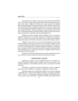Број 2/2012
84
Влада Републике Србије донела је Закључак 05 број 46-1842/2008-
4 од 19. јуна 2008. године, којим је прихватила поступање трговинских су-
дова, који, према утврђеном правном ставу, ради јединствене примене
права, прекидају поступак који се покреће од стране правних лица из бив-
ших Република СФРЈ за остваривање својинских и осталих стварних пра-
ва до закључивања билатералних споразума, те нагласила да је неопходна
даља примена Уредбе о заштити имовине делова предузећа, чије је седи-
ште на територији бивших Република СФРЈ, управо до закључења билате-
ралних споразума уз уважавање принципа реципроцитета.
Овакво поступање судова је нејасно, обзиром да се ни у једној од
одредаба Споразума не условљава закључење билатералних споразума.
Дакле, до њиховог закључења може доћи али и не мора, иако би свакако,
њихово закључење могло бити од великог значаја за обе уговорне стране.
Међутим, како готово да и не постоји иницијатива за закључење
таквих споразума, поставља се питање даљег поступања домаћих судова,
у оваквим околностима, обзиром да је суштина досадашњег поступања та
да не постоји реципроцитет у примени одредаба Споразума о сукцесији,
јер се поставља логично питање (не)поступања судова на територији бив-
ших република када су подносиоци захтева за повраћај имовине лица са
територије Републике Србије.
Конкретно, Република Хрватска свим могућим правним средстви-
ма покушава и успева да примену Споразума максимално успори.
3. ПРОБЛЕМИ У ПРАКСИ
Проблеми са којима се ово правобранилаштво, као законски за-
ступник Републике Србије сусреће у пракси, пре свега се огледају у неа-
декватној сарадња са заступаним органима, који су надлежни за питања
сукцесије.
Најчешће не добијамо чињенична изјашњења, доказе и информа-
ције, које су нам потребне за поступање у конкретном судском спору.
Врховни касациони суд Републике Србије је на седници одржаној
7. фебруара 2011. године усвојио Правно схватање о сукцесији и реципро-
цитету - "Анекс "Г" Споразума о питањима сукцесије се примењује на пи-
тање имовине делова предузећа у Републици Србији која имају седиште
 