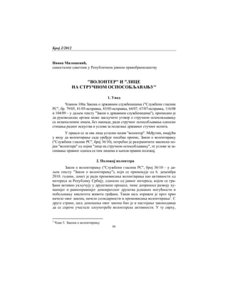 Број 2/2012
86
Ивана Милошевић,
самостални саветник у Републичком јавном правобранилаштву
"ВОЛОНТЕР" И "ЛИЦЕ
НА СТРУЧНОМ ОСПОСОБЉАВАЊУ"
1. Увод
Чланом 106а Закона о државним службеницима ("Службени гласник
РС", бр. 79/05, 81/05-исправка, 83/05-исправка, 64/07, 67/07-исправка, 116/08
и 104/09 – у даљем тексту "Закон о државним службеницима"), прописано је
да руководилац органа може закључити уговор о стручном оспосовљавању
са незапосленим лицем, без накнаде, ради стручног оспособљавања односно
стицања радног искуства и услова за полагање државног стучног испита.
У пракси се за ова лица усталио назив "волонтер". Међутим, имајући
у виду да волонтирање сада уређује посебан пропис, Закон о волонтирању
("Службени гласник РС", број 36/10), потребно је разграничити законски по-
јам "волонтера" од појма "лица на стручном оспособљавању", те услове за за-
снивање правног односа са тим лицима и њихов правни положај.
2. Положај волонтера
Закон о волонтирању ("Службени гласник РС", број 36/10 – у да-
љем тексту "Закон о волонтирању"), који се примењује од 6. децембра
2010. године, донет је ради промовисања волонтирања као активности од
интереса за Републику Србију, односно од јавног интереса, којом се гра-
ђани активно укључују у друштвене процесе, чиме доприносе развоју ху-
манијег и равноправнијег демократског друштва једнаких могућности и
побољшању квалитета живота грађана. Такав циљ изражен је кроз прво
начело овог закона, начело солидарности и промовисања волонтирања1
. С
друге стране, циљ доношења овог закона био је и настојање законодавца
да се спрече учестале злоупотребе волонтерске активности. У ту сврху,
1
Члан 5. Закона о волонтирању
 