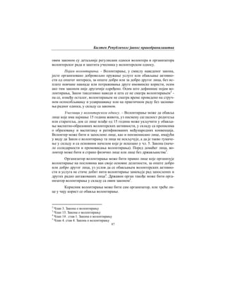 Билтен Републичког јавног правобранилаштва
87
овим законом су детаљније регулисани односи волонтера и организатора
волонтерског рада и заштита учесника у волонтерском односу.
Појам волонтирања. - Волонтирање, у смислу наведеног закона,
јесте организовано добровољно пружање услуге или обављање активно-
сти од општег интереса, за опште добро или за добро другог лица, без ис-
плате новчане накнаде или потраживања друге имовинске користи, осим
ако тим законом није другачије одређено. Осим што дефинише појам во-
лонтирања, Закон таксативно наводи и шта се не сматра волонтирањем2
-
па се, између осталог, волонтирањем не сматра време проведено на струч-
ном оспособљавању и усавршавању или на практичном раду без заснива-
ња радног односа, у складу са законом.
Учесници у волонтерском односу. – Волонтирање може да обавља
лице које има најмање 15 година живота, уз писмену сагласност родитеља
или старатеља, док се лице млађе од 15 година може укључити у обавља-
ње васпитно-образовних волонтерских активности, у складу са прописима
о образовању и васпитању и ратификованих међународних конвенција.
Волонтер може бити и запослено лице, као и пензионисано лице, имајући
у виду да Закон о волонтирању та лица не искључује, а да је такво тумаче-
ње у складу и са основним начелом које је исказано у чл. 5. Закона (наче-
ло солидарности и промовисања волонтирања). Поред домаћег лица, во-
лонтер може бити и страно физичко лице или лице без држављанства3
.
Организатор волонтирања може бити правно лице које организује
волонтирање на пословима ван своје основне делатности, за опште добро
или добро другог лица, уз услов да се обављањем волонтерских активно-
сти и услуга не стиче добит нити волонтирање замењује рад запослених и
других радно ангажованих лица4
. Државни орган такође може бити орга-
низатор волонтирања у складу са овим законом5
.
Корисник волонтирања може бити сам организатор, или треће ли-
це у чију корист се обавља волонтирање.
2
Члан 3. Закона о волонтирању
3
Члан 13. Закона о волонтирању
4
Члан 14 . став 1. Закона о волонтирању
5
Члан 4. став 4. Закона о волонтирању
 