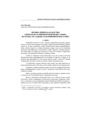 Билтен Републичког јавног правобранилаштва
91
Оља Мандић,
саветник у Републичком јавном правобранилаштву
ПРАВНА ПРИРОДА И ДЕЈСТВО
СПОРАЗУМА О МИРНОМ РЕШАВАЊУ СПОРА
ИЗ ЧЛАНА 193. ЗАКОНА О ПАРНИЧНОМ ПОСТУПКУ
1. УВОД
Одредбом члана 193. став 1. Закона о парничном поступку1
пропи-
сано је да лице које намерава да поднесе тужбу против Републике Србије,
дужно је да пре подношења тужбе Републичком јавном правобранила-
штву достави предлог за мирно решавањe спора, осим ако је посебним
прописом предвиђен рок за подношење тужбе. Предлог за мирно решава-
ње спора мора да садржи све податке из члана 192. Закона о парничном
поступку, који прописује обавезну садржину тужбе.
Ставом 3. наведеног члана прописано је да, ако у року од 60 дана
Републички јавни правобранилац не одговори на предлог, сматра се да
предлог није прихваћен и у том случају лице из става 1. члана 193. Закона
о парничном поступку, може да поднесе тужбу надлежном суду.
У супротном, уколико предлог није поднет или није протекао за-
коном прописани рок од 60 дана, суд ће тужбу одбацити као недозвољену.
Споразум о мирном решењу спора, постигнут између Републичког
јавног правобраниоца и лица из става 1. наведеног члана ЗПП-а има снагу
извршне исправе.
Дакле, цитирана законска одредба увела је новину у правни ситем,
у односу на до тада важећи Закон о парничном постуку.
Иако је интенција законодавца била да се избегну скупи судски
поступци у оним случајевима где има места закључењу споразума, одно-
сно у ситуацији где је потраживање према Републици Србији основано, у
пракси могу да се појаве неке недоумице у вези примене одредаба члана
1
Закон о парничном поступку ("Службени гласник Републике Србије", број
72/11), ступио је на снагу 1. фебруара 2012. године.
 
