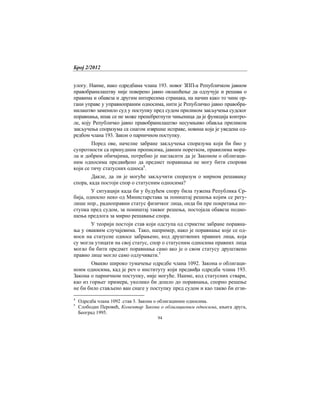 Број 2/2012
94
улогу. Наиме, иако одредбама члана 193. новог ЗПП-а Републичком јавном
правобранилаштву није поверено јавно овлашћење да одлучује и решава о
правима и обавеза и другим интересима странака, на начин како то чине ор-
гани управе у управнопраним односима, нити је Републичко јавно правобра-
нилаштво заменило суд у поступку пред судом приликом закључења судског
поравнања, ипак се не може пренебрегнути чињеница да је функција контро-
ле, коју Републичко јавно правобранилаштво несумњиво обавља приликом
закључења споразума са снагом извршне исправе, новина која је уведена од-
редбом члана 193. Закон о парничном поступку.
Поред ове, начелне забране закључења споразума који би био у
супротности са принудним прописима, јавним поретком, правилима мора-
ла и добрим обичајима, потребно је нагласити да је Законом о облигаци-
ним односима предвиђено да предмет поравнања не могу бити спорови
који се тичу статусних односа4
.
Дакле, да ли је могуће закључити споразум о мирном решавању
спора, када постоји спор о статусним односима?
У ситуацији када би у будућем спору била тужена Република Ср-
бија, односно неко од Министарстава за поништај решења којим се регу-
лише нпр., радноправни статус физичког лица, онда би пре покретања по-
ступка пред судом, за поништај таквог решења, постојaла обавеза подно-
шења предлога за мирно решавање спора.
У теорији постоји став који одступа од стриктне забране поравна-
ња у оваквим случајевима. Тако, например, иако је поравнање које се од-
носи на статусне односе забрањено, код друштвених правних лица, која
су могла утицати на свој статус, спор о статусним односима правних лица
могао би бити предмет поравнања само ако је о свом статусу друштвено
правно лице могло само одлучивати.5
Овакво широко тумачење одредбе члана 1092. Закона о облигаци-
ноим односима, кад је реч о институту који предвиђа одредба члана 193.
Закона о парничном поступку, није могуће. Наиме, код статусних ствaри,
као из горњег примера, уколико би дошло до поравнања, спорно решење
не би било стављено ван снаге у поступку пред судом и као такво би егзи-
4
Одредба члана 1092 .став 3. Закона о облигациним односима.
5
Слободан Перовић, Коментар Закона о облигационим односима, књига друга,
Београд 1995.
 