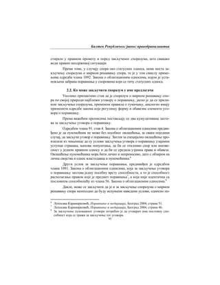 Билтен Републичког јавног правобранилаштва
95
стирало у правном промету и поред закљученог споразума, што свакако
води правно неодрживој ситуацији.
Према томе, у случају спора око статусних односа, нема места за-
кључењу споразума о мирном решавању спора, те је у том смислу приме-
њива одредба члана 1092. Закона о облигационим односима, којом је уста-
новљена забрана поравнања у споровима који се тичу статусних односа.
2.2. Ко може закључити споразум у име предлагача
Уколико прихватимо став да је споразум о мирном решавању спо-
ра по својој прирoди најближи уговору о поравнању, јасно је да се прили-
ком закључења споразума, применом правила о тумачању, аналогно имају
применити одредбе закона које регулишу форму и обавезне елементе уго-
вора о поравнању.
Према важећим прописима постављају се два кумулативана захте-
ва за закључење уговора о поравнању.
Одредбом члана 91. став 4. Закона о облигационим односима предви-
ђено је да пуномоћник не може без посебног овлашћења, за сваки поједини
случај, да закључи уговор о поравнању. Захтев за специјално овлашћење про-
изилази из чињенице да су услови закључења уговора о поравнању узајамни
уступци странака, њихова попуштања, да би се отклонио спор или неизве-
сност у једном правном односу и да би се уредила узјамна права и обавезе.
Овлашћење пуномоћника мора бити лично и непреносиво, дато с обзиром на
лична својства и однос властодавца и пуномоћника.6
Други услов за закључење поравнања, предивиђен је одредбом
члана 1091. Закона о облигационим однисима, која за закључење уговора
о поравнању захтева једну посебну врсту способности, а то је способност
располагања правом које је предмет поравнања7
, а која није идентична са
пословном способношћу из члана 56. Закона о облигационим односима.8
Дакле, може се закључити да је и за закључење споразума о мирном
решавању спора неопходно да буду испуњени наведени услови, односно по-
6
Лепосава Карамарковић, Поравнање и медијација, Београд 2004, страна 51.
7
Лепосава Карамарковић, Поравнање и медијација, Београд 2004, страна 46.
8
За закључење пуноважног уговора потребно је да уговарач има пословну спо-
собност која се тражи за закључење тог уговора.
 