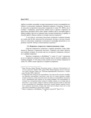 Број 2/2012
96
требно је посебно пуномоћје за сваки појединачни случај и одговарајућа спо-
собност за закључење споразума. Применом правила о тумачењу, долази се
до закључка да приликом закључења споразума из члана 193. ЗПП-а, као и
уговора о поравнању, располагање правом које је предмет споразума не
представља настајање неког новог права и обавеза, већ се постојећа права и
обавезе уређују тако што се прекида спор, отклања неизвесност и одређују за
убудуће права и обавеза странка из уговора односно споразума.9
У том смислу, последице закључења споразума о мирном решава-
њу спора који би био закључен без испуњених захтева у погледу способ-
ности за закључење споразума и валидности пуномоћја прописане су од-
редбама члана 88. Закона о облигационим односима.10
2.3. Извршност споразума о мирном решавању спора
Својство извршности споразума о мирном решавању спора дефи-
нисано је Законом о парничном поступку. Споразум, као такав, предста-
вља извршну исправу, на основу које суд, на предлог повериоца, дозвоља-
ва и одређује извршење.
Законом о извршењу и обезбеђењу11
у члану 13. став 7. прописано
је да се извршном исправом сматра исправа која је законом одређена као
извршна исправа. У том смислу нема дилеме да се на основу споразума из
члана 193. ЗПП-а може одредити и спорвести извршење.
9
Иван Букљаш, Борис Визнер, Коментар закоан о обвезним (облигациним) од-
носима, књига IV, Загреб, 1979, страна 2907; Милан Бартош, Основи облигаци-
оног права, Београд страна 162; Лепосава Карамарковић, Поравнање и медија-
ција, Београд 2004, страна 46
10
Уговор који неко закључи као пуномоћник у име другога без његовог овлашће-
ња обавезује неовлашћено заступаног само ако он уговор накнадно одобри.
Страна са којом је уговор закључен може захтевати од неовлашћено заступаног
да се у примереном року изјасни да ли уговор одобрава. Ако неовлашћено за-
ступани ни у остављеном року уговор не одобри, сматра се да уговор није ни
закључен. У том случају, страна са којом је уговор закључен може од лица које
је као пуномоћник без овлашћења закључило уговор тражити накнаду штете,
ако у тренутку закључења уговора није знала нити је морала знати да то лице
није имало овлашћења за закључење уговора.
11
Закон о извршењу и обезбеђењу ("Службени гласник РС" број 31/11).
 