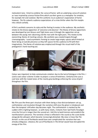 Evaluation Lucy Johnson 4064 Alleyn’s School 10802
2
malevolent tone. I tried to combine the sense of horror with an underlying sense of isolation
as I was inspired by science-fiction films which use their genre as a metaphor for emotion,
for example Her and isolation. My film conforms to an audience’s expectation of horror
however, The Fly subverts audience expectations of a crime thriller when the film morphs
into a black-comedy.
A film’s aesthetic concerns its style and the feeling it creates in the audience. My aesthetic
relates to the binary opposition of ‘presence and absence’. The theory of binary oppositions
was developed by Levi-Strauss and Tight Jeans uses it through the opposition set up
between the young men observing and the man with the tight jeans. This relates to the
overarching theme of clashing cultures. My aesthetic was created largely through
cinematography. I used asymmetric framing to create large empty spaces which hinted at
there being an outside presence as they left spaces for the audience to fill with their
imaginations. The theme of isolation was emphasised through the visual motif of the
protagonist’s hand reaching out.
Colour was important to help communicate emotion due to the lack of dialogue in the film. I
used a cool colour scheme in order to project a sense of loneliness. Similarly Echo uses a
cool tone with the muted tones of the mostly grey buildings enforcing the sense of grief
throughout the film.
My filmuses the three-part structure with there being a clear division between set up,
confrontation and resolution through the narrative shift once the ghost is introduced and
then the temporal shift when day becomes night. The confrontation is marked by the
sudden shift in lighting however, as with many shorts, it diverts from Syd Field’s Paradigm
since the first act is longer than the second act. I did this to build tension and establish the
manifestation’s presence. The narrative climax is reflected in the sound as the score builds
alongside the whispers which become increasingly distorted. My story is linear like The
Arrival’s as the use of flashbacks would have over-complicated the narrative that was
already ambiguous. Likewise, the use of flashbacks in The Arrival would have disrupted the
energy of the film.
 