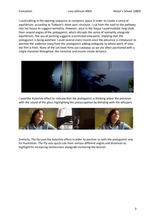 Evaluation Lucy Johnson 4064 Alleyn’s School 10802
3
I used editing in the opening sequence to compress space in order to create a sense of
equilibrium, according to Todorov’s three-part structure. I cut from the road to the pathway
into her house to suggest normality. However, once in the house I used multiple long shots
from several angles of the protagonist, which disrupts the sense of normality alongside
equilibrium. The use of panning suggests a restricted view point, implying that the
protagonist is being watched. I used several static inserts once the presence is introduced to
position the audience away from the protagonist adding ambiguity to whose point of view
the film is from. None of the set short films use cutaways as we are often positioned with a
single character throughout the narrative and inserts create distance.
I used the Kuleshov effect to indicate that the protagonist is thinking about the presence
with the sound of the glass highlighting this preoccupation by blending with the whispers.
Similarly, The Fly uses the Kuleshov effect in order to position us with the protagonist and
his frustration. The Fly uses quick cuts from various different angles and distances to
highlight his increasing restlessness alongside increasing the tension.
 