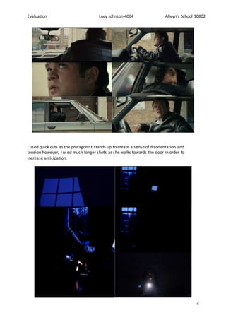 Evaluation Lucy Johnson 4064 Alleyn’s School 10802
4
I used quick cuts as the protagonist stands up to create a sense of disorientation and
tension however, I used much longer shots as she walks towards the door in order to
increase anticipation.
 