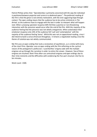 Evaluation Lucy Johnson 4064 Alleyn’s School 10802
6
Patrick Phillips writes that: “Spectatorship is primarily concerned with the way the individual
is positioned between projector and screen in a darkened space”. The preferred reading of
the film is that the ghost is not entirely malevolent, with the end suggesting hope through
contact. The open ending means that the audience has to be active similarly to in The
Arrival, as the audience have to engage with the text in order to interpret what will happen
next. When surveying spectator response 60% felt that a positive or non-threatening
interaction with the presence would occur after the end of the film. With the majority of the
audience feeling that the presence was not wholly antagonistic. When asked about their
emotional response only 10% of the audience felt ‘sad’ and ‘contemplative’ with the
majority of the audience feeling ‘tense’. Whilst this was not an oppositional reading, since I
did intend to build a sense of tension throughout, it remains a negotiated reading since the
theme of isolation was not wholly communicated.
My filmuses an open ending that lacks a restoration of equilibrium, as is similar with many
of the short films. Operator uses an open ending with the film reflecting on the cyclical
nature of the protagonist’s profession. I used Barthes’ enigma code with the multiple
enigmas set up through the narrative in order to entice the viewer. However, few of these
enigmas are resolved. Short films often use unresolved enigmas and open endings due to
their time restraints and the difficulties with condensing the five-part structure into five to
ten minutes.
Word count: 1500.
 