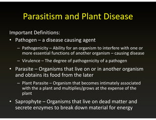 Parasitism and Plant Disease
Parasitism and Plant Disease
I D fi i i
Important Definitions:
• Pathogen – a disease causing agent
– Pathogenicity – Ability for an organism to interfere with one or
more essential functions of another organism – causing disease
Virulence The degree of pathogenicity of a pathogen
– Virulence – The degree of pathogenicity of a pathogen
• Parasite – Organisms that live on or in another organism
and obtains its food from the later
and obtains its food from the later
– Plant Parasite – Organism that becomes intimately associated
with the a plant and multiplies/grows at the expense of the
with the a plant and multiplies/grows at the expense of the
plant
• Saprophyte – Organisms that live on dead matter and
p p y g
secrete enzymes to break down material for energy
 